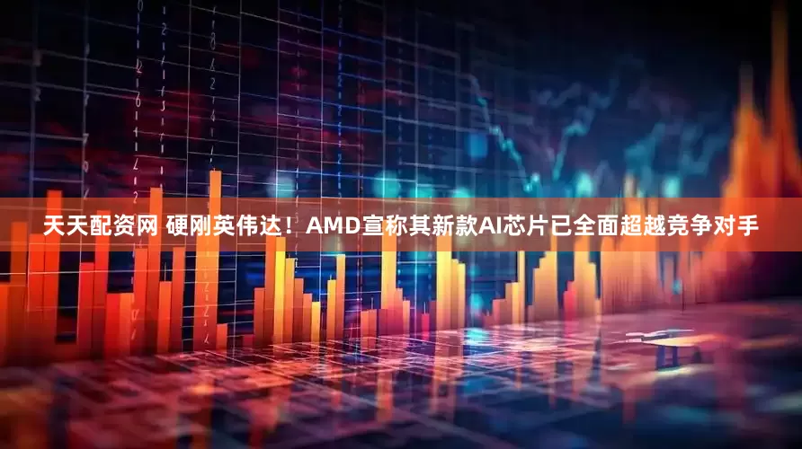 天天配资网 硬刚英伟达！AMD宣称其新款AI芯片已全面超越竞争对手