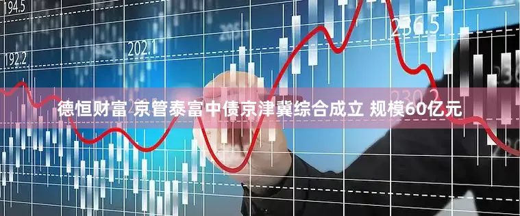 德恒财富 京管泰富中债京津冀综合成立 规模60亿元