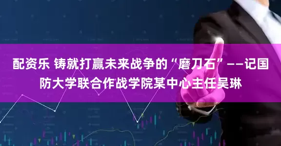 配资乐 铸就打赢未来战争的“磨刀石”——记国防大学联合作战学院某中心主任吴琳