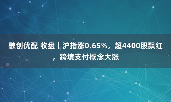 融创优配 收盘丨沪指涨0.65%，超4400股飘红，跨境支付概念大涨