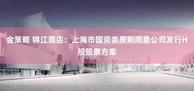 金策略 锦江酒店：上海市国资委原则同意公司发行H股股票方案