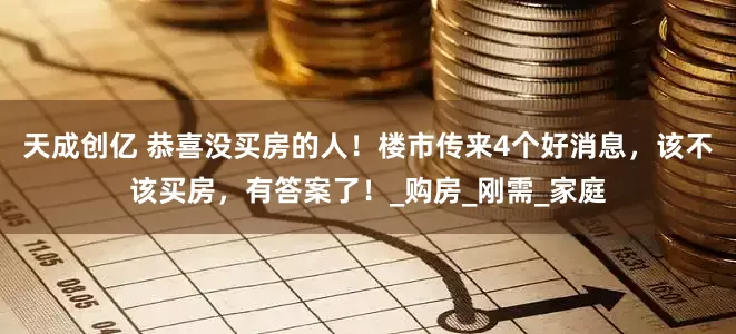 天成创亿 恭喜没买房的人！楼市传来4个好消息，该不该买房，有答案了！_购房_刚需_家庭