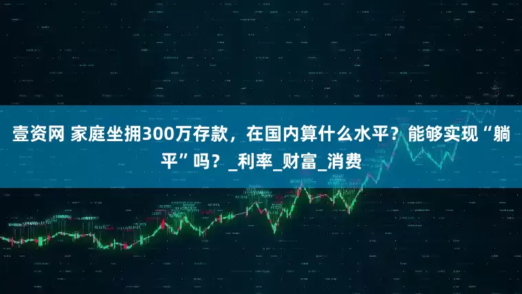 壹资网 家庭坐拥300万存款，在国内算什么水平？能够实现“躺平”吗？_利率_财富_消费