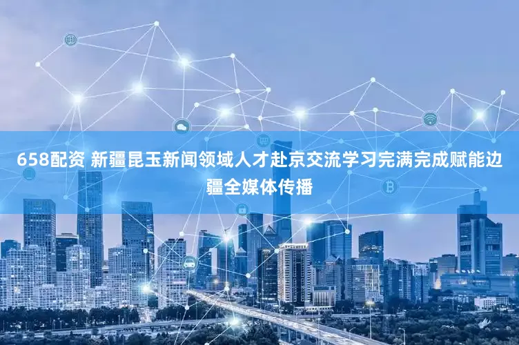 658配资 新疆昆玉新闻领域人才赴京交流学习完满完成赋能边疆全媒体传播