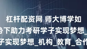 杠杆配资网 师大博学如何在新形势下助力考研学子实现梦想_机构_教育_合作