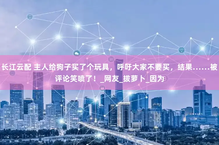 长江云配 主人给狗子买了个玩具，呼吁大家不要买，结果……被评论笑喷了！_网友_拔萝卜_因为