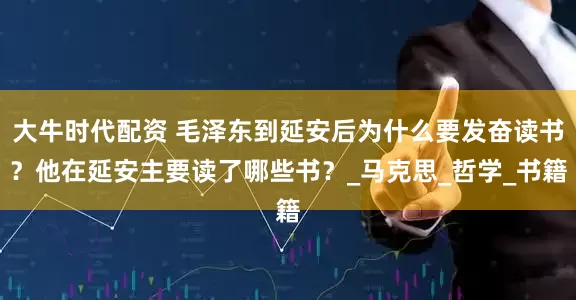 大牛时代配资 毛泽东到延安后为什么要发奋读书？他在延安主要读了哪些书？_马克思_哲学_书籍