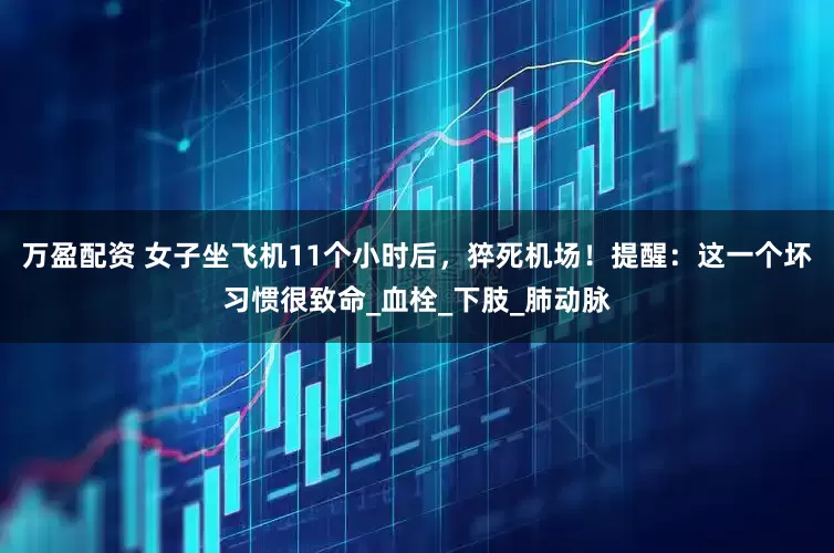万盈配资 女子坐飞机11个小时后，猝死机场！提醒：这一个坏习惯很致命_血栓_下肢_肺动脉