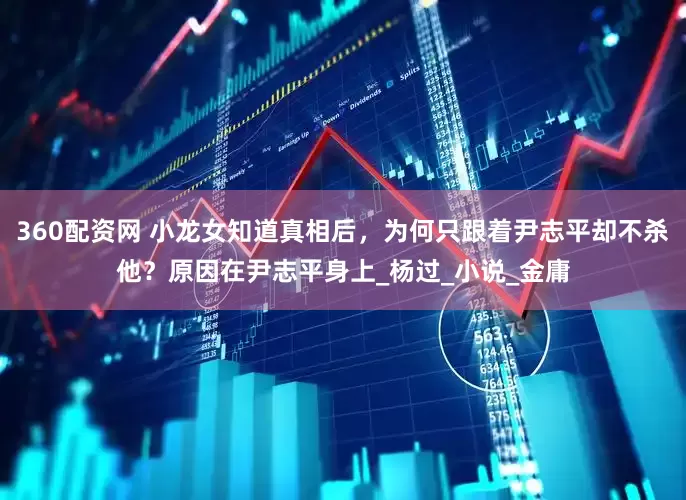 360配资网 小龙女知道真相后，为何只跟着尹志平却不杀他？原因在尹志平身上_杨过_小说_金庸