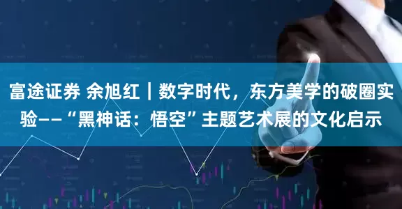 富途证券 余旭红｜数字时代，东方美学的破圈实验——“黑神话：悟空”主题艺术展的文化启示