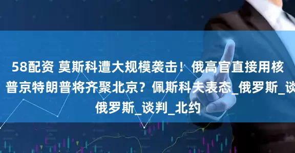 58配资 莫斯科遭大规模袭击！俄高官直接用核武警告，普京特朗普将齐聚北京？佩斯科夫表态_俄罗斯_谈判_北约