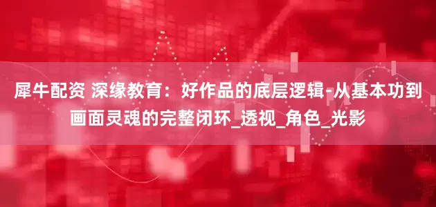 犀牛配资 深缘教育：好作品的底层逻辑-从基本功到画面灵魂的完整闭环_透视_角色_光影
