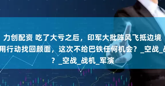 力创配资 吃了大亏之后，印军大批阵风飞抵边境，莫迪要用行动找回颜面，这次不给巴铁任何机会？_空战_战机_军演