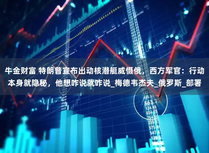 牛金财富 特朗普宣布出动核潜艇威慑俄，西方军官：行动本身就隐秘，他想咋说就咋说_梅德韦杰夫_俄罗斯_部署