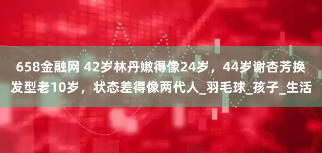 658金融网 42岁林丹嫩得像24岁，44岁谢杏芳换发型老10岁，状态差得像两代人_羽毛球_孩子_生活