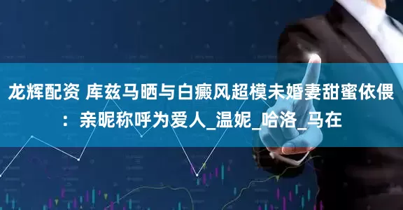 龙辉配资 库兹马晒与白癜风超模未婚妻甜蜜依偎：亲昵称呼为爱人_温妮_哈洛_马在