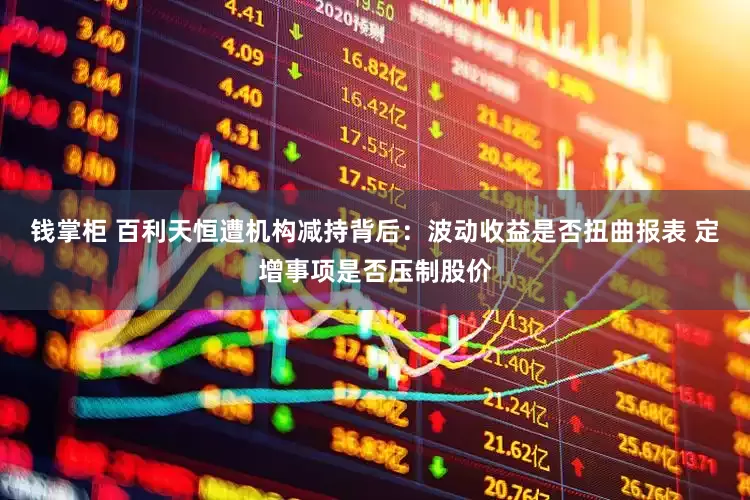 钱掌柜 百利天恒遭机构减持背后：波动收益是否扭曲报表 定增事项是否压制股价