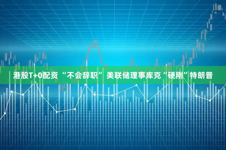 港股T+0配资 “不会辞职” 美联储理事库克“硬刚”特朗普