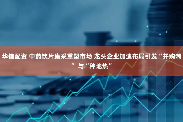 华信配资 中药饮片集采重塑市场 龙头企业加速布局引发“并购潮” 与“种地热”