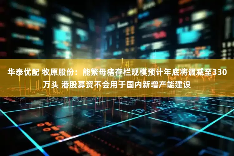 华泰优配 牧原股份：能繁母猪存栏规模预计年底将调减至330万头 港股募资不会用于国内新增产能建设
