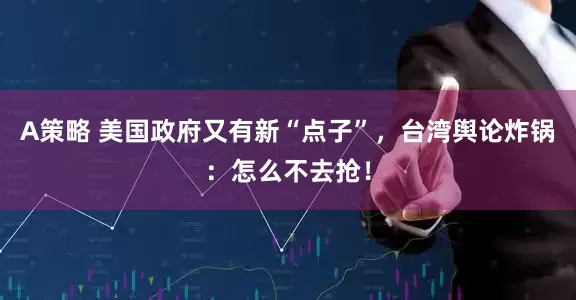A策略 美国政府又有新“点子”，台湾舆论炸锅：怎么不去抢！