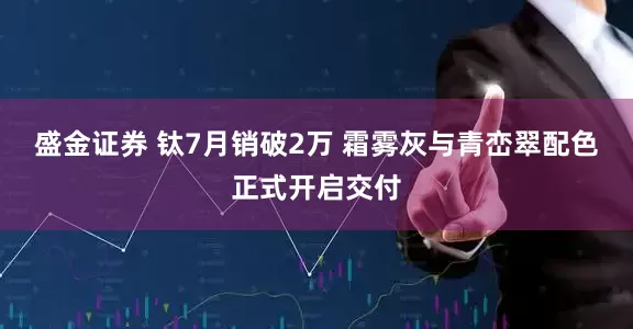 盛金证券 钛7月销破2万 霜雾灰与青峦翠配色正式开启交付