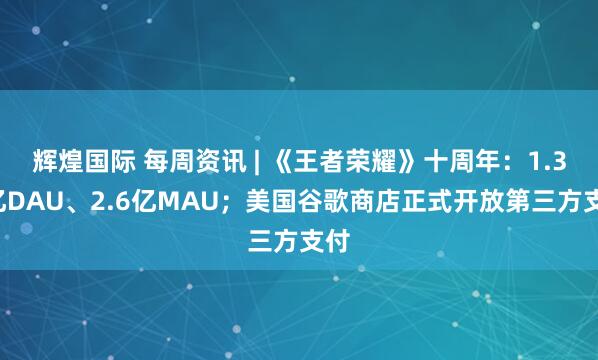 辉煌国际 每周资讯 | 《王者荣耀》十周年：1.39亿DAU、2.6亿MAU；美国谷歌商店正式开放第三方支付