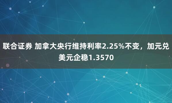 联合证券 加拿大央行维持利率2.25%不变，加元兑美元企稳1.3570