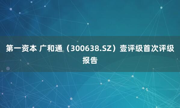 第一资本 广和通（300638.SZ）壹评级首次评级报告
