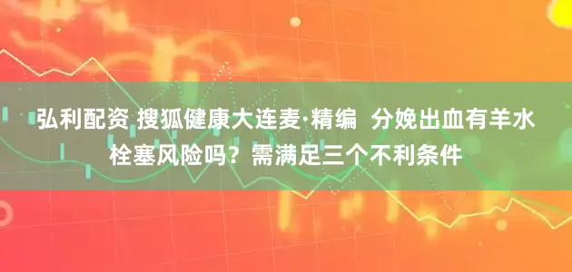 弘利配资 搜狐健康大连麦·精编  分娩出血有羊水栓塞风险吗？需满足三个不利条件