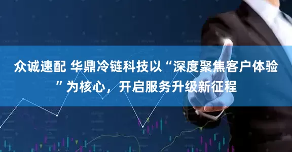 众诚速配 华鼎冷链科技以“深度聚焦客户体验”为核心，开启服务升级新征程