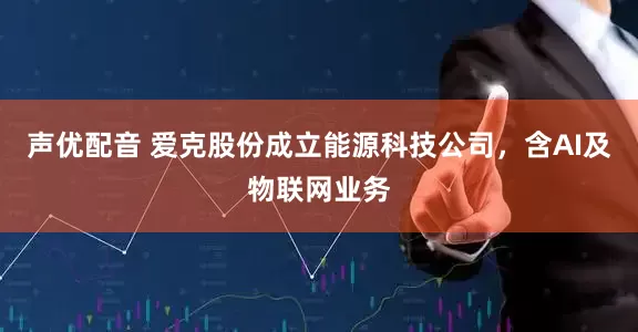 声优配音 爱克股份成立能源科技公司，含AI及物联网业务
