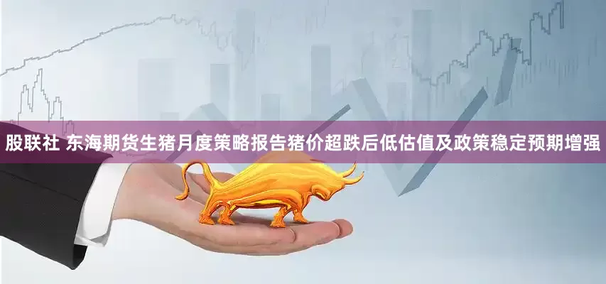 股联社 东海期货生猪月度策略报告猪价超跌后低估值及政策稳定预期增强