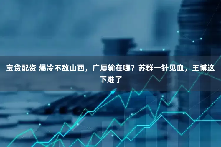 宝货配资 爆冷不敌山西，广厦输在哪？苏群一针见血，王博这下难了