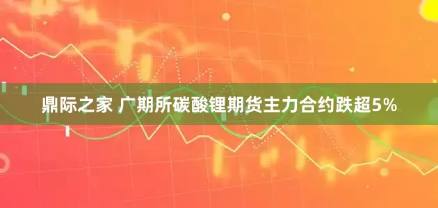 鼎际之家 广期所碳酸锂期货主力合约跌超5%