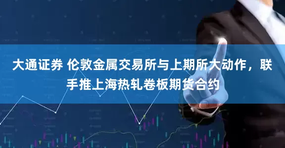 大通证券 伦敦金属交易所与上期所大动作，联手推上海热轧卷板期货合约