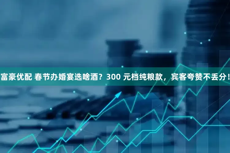 富豪优配 春节办婚宴选啥酒?300 元档纯粮款,宾客夸赞不丢分!